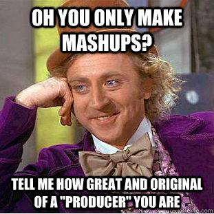 Oh you only make mashups? tell me how great and original of a 