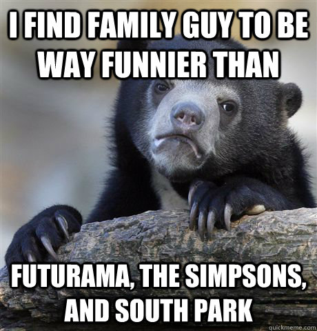 I find Family Guy to be way funnier than Futurama, The Simpsons, and South Park  Confession Bear