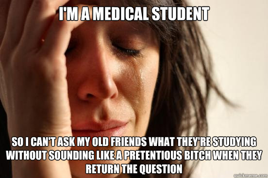 I'm a medical student so i can't ask my old friends what they're studying without sounding like a pretentious bitch when they return the question  First World Problems
