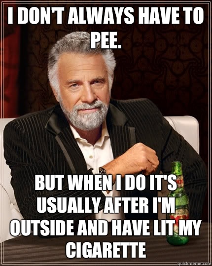 I don't always have to pee. but when i do it's usually after I'm outside and have lit my cigarette  The Most Interesting Man In The World