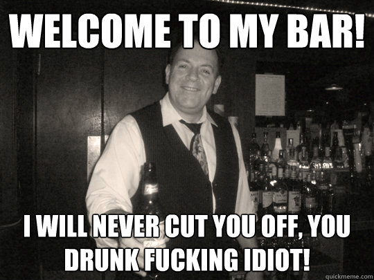 Welcome to my bar! i will never cut you off, you drunk fucking idiot!  