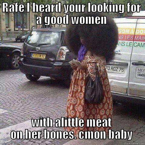 RAFE I HEARD YOUR LOOKING FOR A GOOD WOMEN WITH ALITTLE MEAT ON HER BONES. CMON BABY Misc