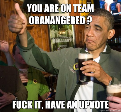 You are on team oranangered ? fuck it, have an upvote   Upvote Obama