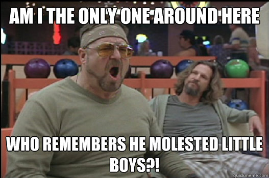 Am I the only one around here who remembers he molested little boys?!  Angry Walter