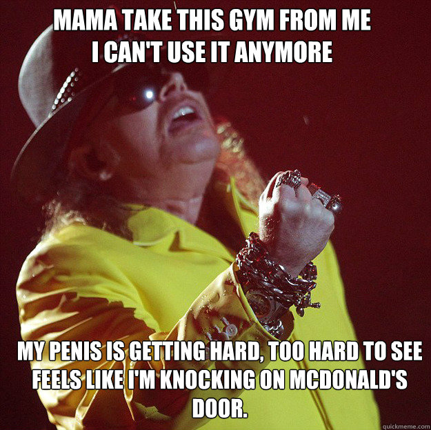 Mama take this Gym from me
I can't use it anymore My penis is getting hard, too hard to see
Feels like I'm knocking on McDonald's door. - Mama take this Gym from me
I can't use it anymore My penis is getting hard, too hard to see
Feels like I'm knocking on McDonald's door.  Fat Axl
