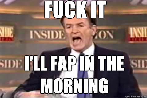 fuck it I'll fap in the morning  Fuck It Bill OReilly