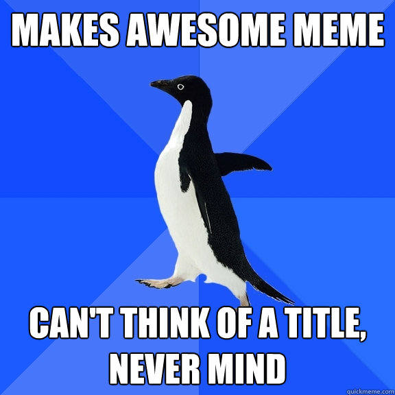 Makes awesome meme Can't think of a title, never mind  Socially Awkward Penguin