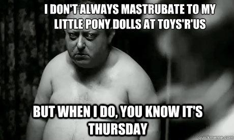I don't always mastrubate to my little pony dolls at toys'r'us but when I do, you know it's thursday  
