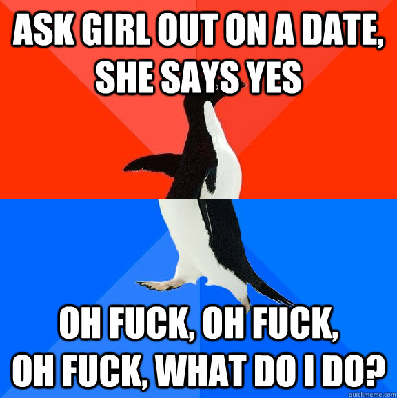 Ask girl out on a date, she says yes Oh fuck, oh fuck,          oh fuck, what do I do?  Socially Awesome Awkward Penguin