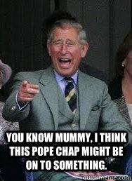 You know Mummy, I think this Pope chap might be on to something. - You know Mummy, I think this Pope chap might be on to something.  Prince Charles