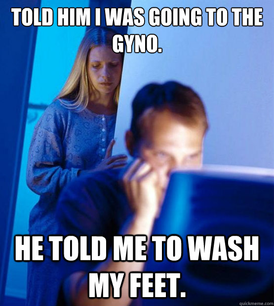 Told him I was going to the Gyno. He told me to wash my feet.   Sexy redditor wife