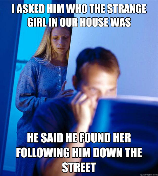 i asked him who the strange girl in our house was he said he found her following him down the street - i asked him who the strange girl in our house was he said he found her following him down the street  Misc