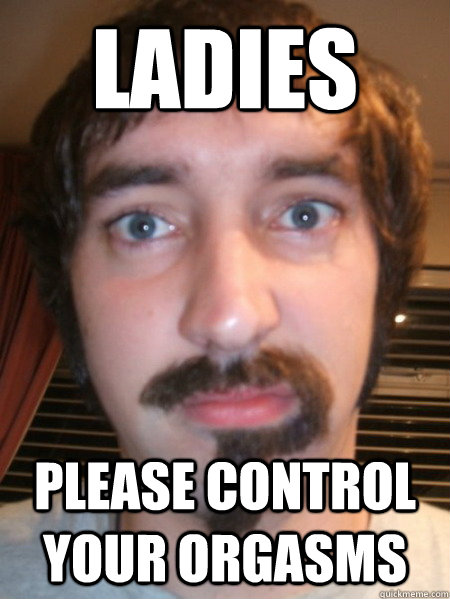 Ladies PLEASE CONTROL YOUR ORGASMS  Confused facial hair guy