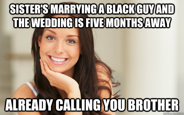 Sister's marrying a black guy and the wedding is five months away Already calling you brother - Sister's marrying a black guy and the wedding is five months away Already calling you brother  Good Girl Gina