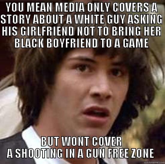 YOU MEAN MEDIA ONLY COVERS A STORY ABOUT A WHITE GUY ASKING HIS GIRLFRIEND NOT TO BRING HER BLACK BOYFRIEND TO A GAME BUT WONT COVER A SHOOTING IN A GUN FREE ZONE  conspiracy keanu