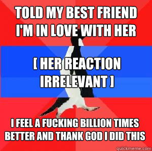 Told my best friend I'm in love with her [ her reaction irrelevant ] I feel a fucking billion times better and thank god I did this  Socially awesome awkward awesome penguin