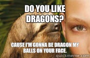 Do you like dragons? Cause I'm gonna be dragon my balls on your face.  