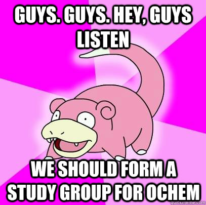 GUYS. GUYS. HEY, GUYS LISTEN WE SHOULD FORM A STUDY GROUP FOR OCHEM  Slowpoke