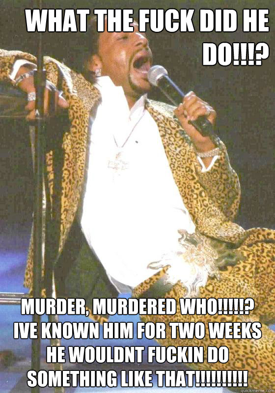 What the fuck did he do!!!? Murder, Murdered who!!!!!?
Ive known him for two weeks he wouldnt fuckin do something like that!!!!!!!!!!  Katt williams