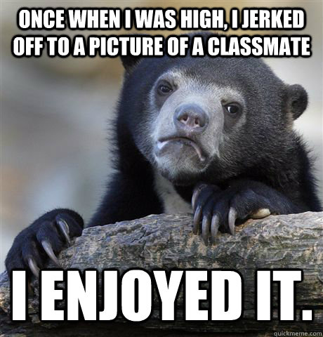 Once when I was high, I jerked off to a picture of a classmate I enjoyed it.  Confession Bear