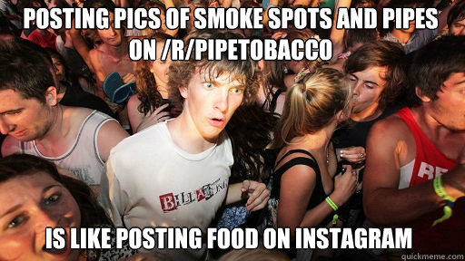 posting pics of smoke spots and pipes on /r/pipetobacco
 is like posting food on instagram   Sudden Clarity Clarence