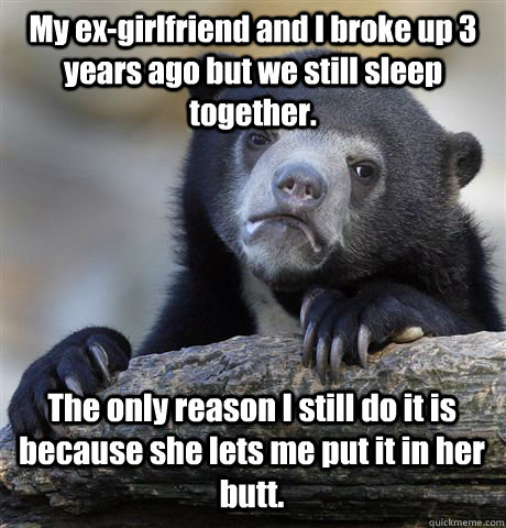 My ex-girlfriend and I broke up 3 years ago but we still sleep together. The only reason I still do it is because she lets me put it in her butt.  Confession Bear