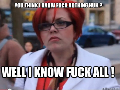 You think I know fuck nothing huh ?
 Well I know fuck ALL !  
