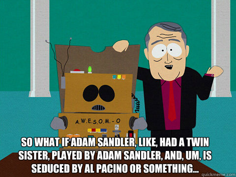 So what if Adam Sandler, like, had a twin sister, played by Adam Sandler, and, um, is seduced by Al Pacino or something...
 - So what if Adam Sandler, like, had a twin sister, played by Adam Sandler, and, um, is seduced by Al Pacino or something...
  Awesom-o Movie Ideas