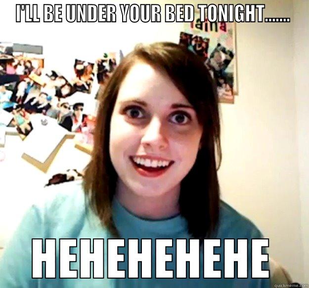 I'LL BE UNDER YOUR BED TONIGHT....... HEHEHEHEHE Overly Attached Girlfriend
