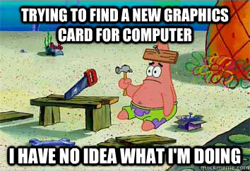 Trying to find a new graphics card for computer I have no idea what i'm doing - Trying to find a new graphics card for computer I have no idea what i'm doing  I have no idea what Im doing - Patrick Star