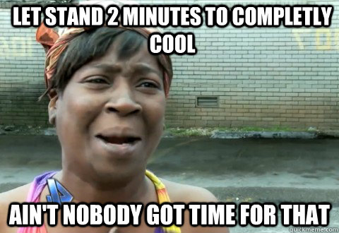 let stand 2 minutes to completly cool Ain't Nobody Got Time for that  aintnobody