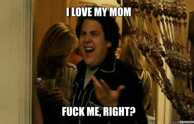 I love my mom FUCK ME, RIGHT?  fuck me right