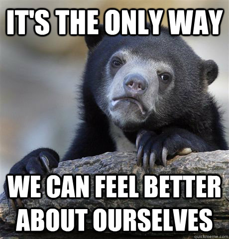 it's the only way we can feel better about ourselves  Confession Bear