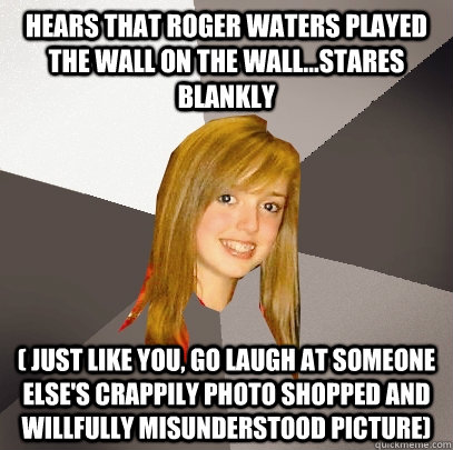 Hears that roger waters played the wall on the wall...stares blankly ( just like you, go laugh at someone else's crappily photo shopped and willfully misunderstood picture) - Hears that roger waters played the wall on the wall...stares blankly ( just like you, go laugh at someone else's crappily photo shopped and willfully misunderstood picture)  Musically Oblivious 8th Grader