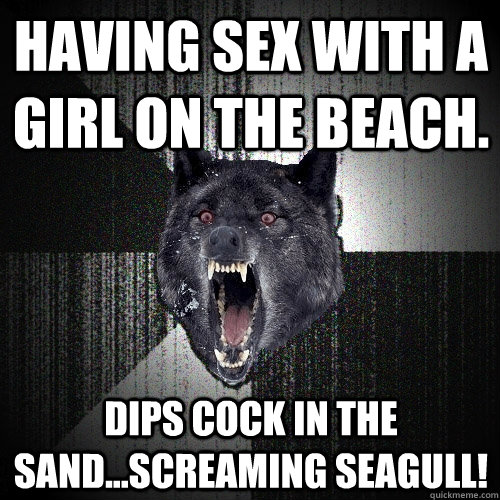 Having sex with a girl on the beach. dips cock in the sand...Screaming Seagull!  Insanity Wolf