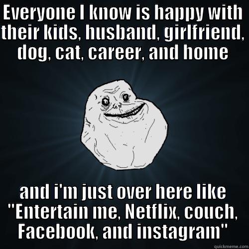 EVERYONE I KNOW IS HAPPY WITH THEIR KIDS, HUSBAND, GIRLFRIEND, DOG, CAT, CAREER, AND HOME AND I'M JUST OVER HERE LIKE 