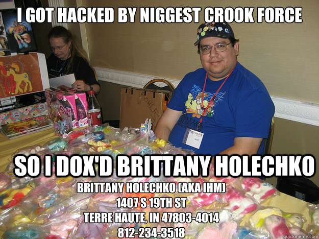 I got hacked by Niggest Crook Force  SO I DOX'd brittany holechko Brittany Holechko (aka IHM)
1407 S 19th St
Terre Haute, IN 47803-4014
812-234-3518  