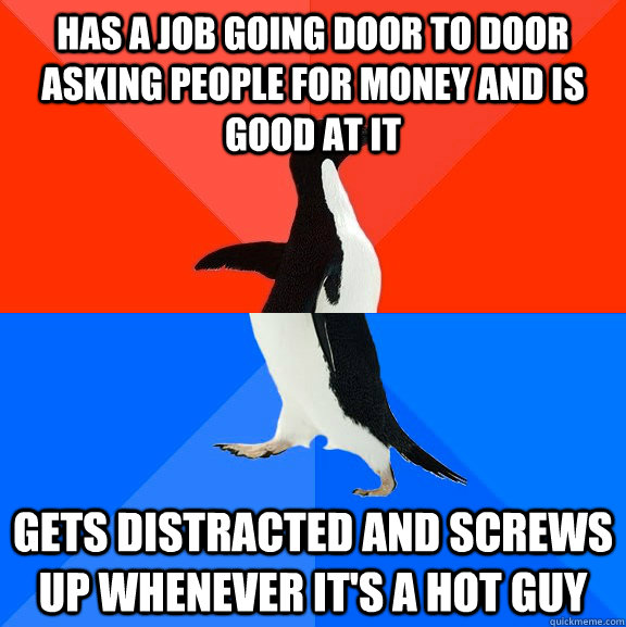 has a job going door to door asking people for money and is good at it  gets distracted and screws up whenever it's a hot guy  Socially Awesome Awkward Penguin
