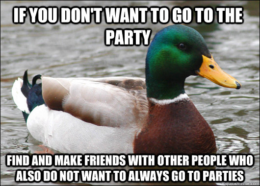 If you don't want to go to the party Find and make friends with other people who also do not want to always go to parties  Actual Advice Mallard