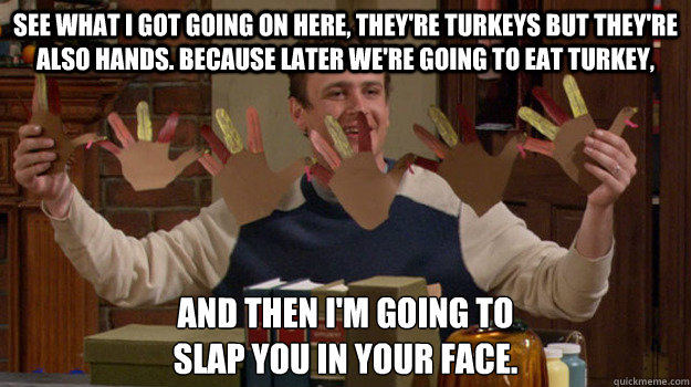 See what I got going on here, they're turkeys but they're also hands. Because later we're going to eat turkey, and then I'm going to 
slap you in your face. - See what I got going on here, they're turkeys but they're also hands. Because later we're going to eat turkey, and then I'm going to 
slap you in your face.  Happy Thanksgiving Everybody!