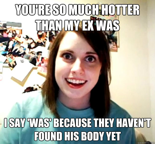 You're so much hotter than my ex was I say 'was' because they haven't found his body yet  Overly Attached Girlfriend