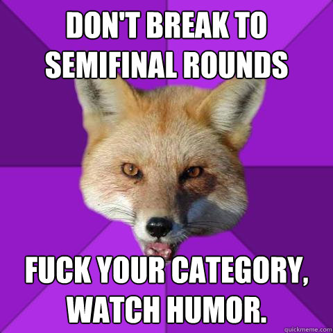 don't break to semifinal rounds fuck your category, watch humor.  Forensics Fox