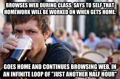 browses web during class, says to self that homework will be worked on when gets home. goes home and continues browsing web, in an infinite loop of 