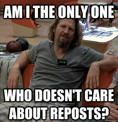 Am I the only one Who doesn't care about reposts? - Am I the only one Who doesn't care about reposts?  The Dude