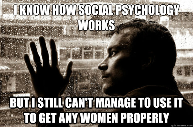 I know how social psychology works but I still can't manage to use it to get any women properly  Over-Educated Problems