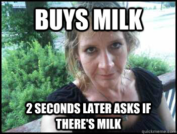 Buys milk 2 seconds later asks if there's milk  
