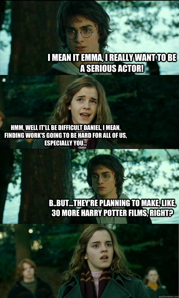 I mean it Emma, I really want to be a serious actor! Hmm, well it'll be difficult daniel, i mean, finding work's going to be hard for all of us, especially you... B..but...they're planning to make, like, 30 more harry potter films, right?  Horny Harry