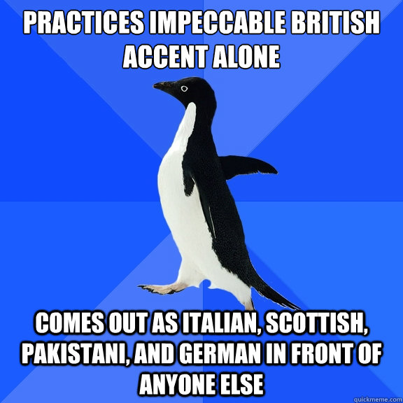Practices impeccable british accent alone Comes out as Italian, Scottish, Pakistani, and German in front of anyone else  Socially Awkward Penguin