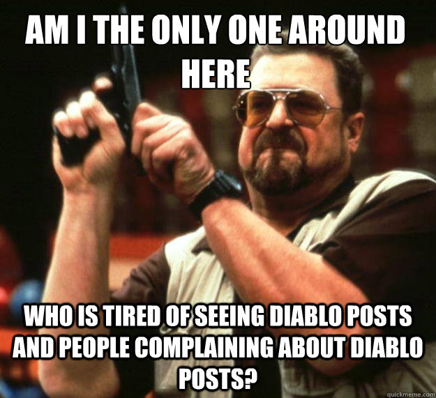 Am I the only one around here who is tired of seeing diablo posts and people complaining about diablo posts?  Walter