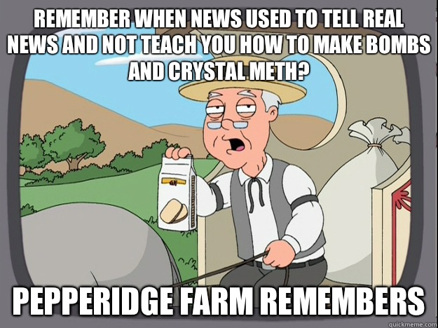 remember when news used to tell real news and not teach you how to make bombs and crystal meth? Pepperidge farm remembers  Pepperidge Farm Remembers